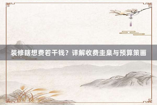 装修瞎想费若干钱？详解收费圭臬与预算策画
